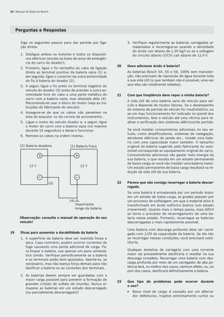 24 | Manual de Baterias Bosch
Perguntas e Respostas
Siga os seguintes passos para dar partida por liga-
ção direta:
Desligue ambos os motores e todos os dispositi-
vos elétricos (exceto as luzes de aviso de emergên-
cia do carro do doador);
Primeiro, ligue o fio vermelho do cabo de ligação
direta ao terminal positivo da bateria vazia (1) e,
em seguida, ligue o conector da outra extremidade
do fio à bateria do doador (2).
A seguir, ligue o fio preto no terminal negativo do
veículo do doador (3) antes de prender a outra ex-
tremidade livre do cabo a uma parte metálica do
carro com a bateria vazia, mas afastada dela (4).
Recomenda-se usar o bloco do motor (veja as ins-
truções do fabricante do veículo).
Assegure-se de que os cabos não penetrem na
área do exaustor ou da correia de acionamento.
Ligue o motor do veículo doador e, a seguir, ligue
o motor do carro com a bateria vazia (no máximo
durante 15 segundos) e deixe-o funcionar.
Remova os cabos na ordem inversa.
– –
+ +
Importante:
longe da bateria
12 V 12 V
(1) Bateria fraca(2) Bateria doadora
(4)
(3)
Observação: consulte o manual de operação do seu
veículo!
19	 Dicas para aumentar a durabilidade da bateria
A superfície da bateria deve ser mantida limpa e
seca. Caso contrário, podem ocorrer correntes de
fuga causando uma perda adicional de carga. Pa-
ra limpar a bateria, use apenas um pano antiestá-
tico úmido. Verifique periodicamente se a bateria
e os terminais estão bem ajustados. Aperte-os, se
necessário, mas não exerça força demais para não
danificar a bateria ou as conexões dos terminais.
As baterias devem sempre ser guardadas com a
maior carga possível para prevenir a formação de
grandes cristais de sulfato de chumbo. Nunca ar-
mazene as baterias em um estado descarregado
(ou parcialmente descarregado)!
1.
2.
3.
4.
5.
6.
1.
2.
Verifique regularmente as baterias carregadas ar-
mazenadas e recarregue-as quando a densidade
do ácido cair abaixo de 1,20 kg/l ou se a voltagem
do circuito aberto (OCV) cair abaixo de 12,4 V.
20	 Devo adicionar ácido à bateria?
As baterias Bosch S4, S5 e S6, 100% sem manuten-
ção, não precisam de reposição de água durante toda
a sua vida útil (o que também não é possível, uma vez
que elas são totalmente seladas).
21	 Com que freqüência devo repor a minha bateria?
A vida útil de uma bateria varia de veículo para veí-
culo e depende de muitos fatores. Se o desempenho
do sistema de partida do veículo for insatisfatório, ou
se um mau funcionamento for indicado no painel dos
instrumentos, leve o veículo até uma oficina para re-
alizar a verificação dos sistemas elétricos/de partida.
Se você instalar consumidores adicionais no seu ve-
ículo, como amplificadores, sistemas de navegação,
abridores elétricos de janela etc., instale uma bate-
ria com uma capacidade maior também. O tamanho
original da bateria sugerido pelo fabricante do auto-
móvel corresponde ao equipamento original do carro.
Consumidores adicionais vão gastar mais energia da
sua bateria, o que resulta em um estado permanente
de baixa carga se você não instalar uma bateria maior.
Um estado permanente de baixa carga resultará na re-
dução da vida útil de sua bateria.
22	 Parece que não consigo recarregar a bateria descar-
regada.
Se uma bateria é armazenada por um período maior
em um estado de baixa carga, as grades passam por
um processo de sulfatagem, em que o material ativo é
transformado em ácido sulfúrico branco (um estado
irreversível). Quanto mais o tempo passa, mais difícil
se torna o processo de recarregamento de uma ba-
teria nesse estado. Portanto, recarregue as baterias
descarregadas o mais rapidamente possível.
Uma bateria com descarga profunda deve ser carre-
gada com 1/20 da capacidade da bateria. Se ela não
se recarregar nessas condições, você precisará subs-
tituí-la.
Qualquer tentativa de carregá-la com uma corrente
maior vai provavelmente danificá-la e resultar na sua
descarga completa. Recarregar uma bateria com des-
carga profunda por meio de um carregador de alta po-
tência terá, no melhor dos casos, nenhum efeito, ou, no
pior dos casos, danificará definitivamente a bateria.
23	 Que tipo de problemas pode ocorrer durante	
o uso?
Baixo nível de carga: é causado por um alterna-
dor defeituoso, trajetos extremamente curtos ou
3.
E
 