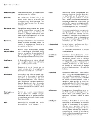 | Manual de Baterias Bosch
Desgasificação Liberação dos gases de carga através
das aberturas das células.
Eletrólito Em uma bateria chumbo-ácido, o ele-
trólito é uma solução de ácido sulfú-
rico diluído com água destilada. É um
condutor que fornece íons à reação
eletroquímica.
Estado de carga Capacidade remanescente (em %) em
relação à capacidade nominal. O es-
tado de carga pode ser determinado
através da medição da força de gravi-
dade específica do eletrólito ou da vol-
tagem do circuito aberto.
Formação Carregamento elétrico inicial para con-
verter as massas ativas em estado car-
regado. O processo de formação é
executado na fábrica.
Gás de 	
oxi-hidrogênio
Mistura gasosa de hidrogênio e oxigê-
nio. Extremamente inflamável dentro
de uma ampla faixa de composição. O
gás de oxi-hidrogênio é gerado durante
a sobrecarga da bateria chumbo-ácido.
Gasificação O desenvolvimento de gás de hidrogê-
nio e oxigênio. Ocorre ao sobrecarre-
gar a bateria chumbo-ácido.
Grades Estruturas de liga de chumbo que car-
regam a massa ativa de uma placa de
bateria e que conduzem a corrente.
Hidrômetro Instrumento de medição usado para
determinar a densidade do eletrólito
da bateria (a concentração do ácido
sulfúrico no eletrólito). Pode ser usado
para determinar o estado de carga da
bateria. Quanto mais alta a densidade,
maior a concentração de ácido sulfú-
rico no eletrólito e mais alto o estado
de carga.
Interruptor de
chamas
Permite que os gases escapem de den-
tro da bateria, mas também protege a
bateria de faíscas de ignição prematu-
ra ou chamas e impede, assim, que a
bateria exploda.
OCV Abreviação de Voltagem de Circuito
Aberto (Open Circuit Voltage).
Pasta Mistura de vários componentes (por
exemplo, óxido de chumbo, água, áci-
do sulfúrico) que é colocada como
pasta nas grades positivas e negati-
vas. É feita a distinção entre as pastas
positivas e negativas, dependendo da
receita. Em seguida, essas pastas são
transformadas em massas curadas po-
sitivas e negativas. Veja “massa ativa”.
Placas Componentes achatados, normalmente
retangulares, que contêm a massa ati-
va e uma grade. Elas exercem uma fun-
ção elétrica, transportando os elétrons
para e da massa ativa. As placas são ou
positivas ou negativas, dependendo da
massa ativa que elas contêm.
Pólo terminal Parte da bateria à qual o circuito elétri-
co externo é conectado.
Poros As cavidades encontradas na massa
ativa da bateria.
Resistência
interna
Resistência ôhmica da bateria. A resis-
tência interna é a resistência que pode
ser medida contra o fluxo da corrente
na bateria. Ela é expressa como queda
da voltagem da bateria proporcional à
corrente de descarga. O valor depen-
de do tipo de construção, do estado
de carga, da temperatura e da idade da
bateria.
Separador Dispositivo usado para a separação fí-
sica e a isolação elétrica dos eletrodos
com polaridades opostas. Em geral, o
separador é fabricado de uma folha PP/
PE porosa. Em determinados casos, o
separador pode também ser usado pa-
ra absorção do eletrólito. Nesse caso,
trata-se de uma manta de microfibra
de vidro absorvente (AGM).
Sobrecarga Recarga acima do estado de carga to-
tal. Pode resultar em danos permanen-
tes à bateria (por exemplo, perda de
eletrólito, corrosão e danos à grade
etc.).
Sulfatagem Formação de sulfato de chumbo nos
eletrodos do acumulador de chumbo
através de um processo de recristaliza-
ção, que ocorre quando a bateria per-
manece por muito tempo fora de uso
em um estado de descarga profunda.
Um sulfato de chumbo de grãos gros-
sos é produzido, que pode apenas ser
recarregado com dificuldade.
 