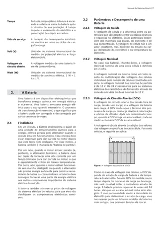 Manual de Baterias Bosch | 
Tampa Feita de polipropileno. A tampa é encai-
xada e selada na caixa da bateria após
o término de sua produção. A tampa
impede o vazamento do eletrólito e a
penetração de corpos estranhos.
Vida de serviço A duração do desempenho satisfató-
rio medida em anos ou ciclos de car-
ga/descarga.
Volt (V) Unidade do sistema internacional de
medida de potencial elétrico e força
eletromotriz.
Voltagem de
circuito aberto
A voltagem medida de uma bateria li-
vre de consumidores.
Watt (W) Unidade do sistema internacional de
medida de potência elétrica. 1 W = 1
A x 1 V.
2. A Bateria
Uma bateria é um dispositivo eletroquímico que
transforma energia química em energia elétrica
e vice-versa. Uma bateria armazena energia elé-
trica para o uso quando necessário. O processo
de transformação é reversível, o que significa que
a bateria pode ser carregada e descarregada por
várias centenas de vezes.
2.1	 Finalidade
Em um veículo, a bateria desempenha o papel de
uma unidade de armazenamento químico para a
energia elétrica gerada pelo alternador quando o
veículo está em funcionamento. Essa energia deve
estar disponível para dar partida no motor depois
que este tenha sido desligado. Por esse motivo, a
bateria também é chamada de “bateria de partida”.
Por um lado, quando o motor estiver parado (e,
portanto, o alternador também), a bateria deve
ser capaz de fornecer uma alta corrente por um
tempo limitado para dar partida no motor, o que
é especialmente crítico em baixas temperaturas.
Por outro lado, quando o motor estiver funcionan-
do sem marcha, desligado ou quando o alternador
não produz energia suficiente para cobrir a neces-
sidade de todos os consumidores, a bateria deve
conseguir fornecer uma parte da energia elétrica
aos outros componentes importantes do sistema
elétrico do veículo.
A bateria também absorve os picos de voltagem
do sistema elétrico do veículo para que eles não
danifiquem os componentes eletrônicos sensí-
veis.
2.2	 Parâmetros e Desempenho de uma
Bateria
2.2.1	 Voltagem de Célula
A voltagem de célula é a diferença entre os po-
tenciais que são gerados entre as placas positivas
e negativas no eletrólito. Esses potenciais depen-
dem dos materiais das placas, do eletrólito e de
sua concentração. A voltagem de célula não é um
valor constante, mas depende do estado da car-
ga (densidade do eletrólito) e da temperatura do
eletrólito.
2.2.2	 Voltagem Nominal
No caso das baterias chumbo-ácido, a voltagem
(teórica) nominal de uma única célula é definida
em 2 volts.
A voltagem nominal da bateria como um todo re-
sulta da multiplicação das voltagens das células
individuais pelo número de células conectadas em
série. A voltagem nominal das baterias de partida
é de 12 V. Os 24 V necessários para os sistemas
elétricos dos caminhões são fornecidos através da
conexão em série de duas baterias de 12 V.
2.2.3	 Voltagem de Circuito Aberto (OCV)
A voltagem de circuito aberto (ou tensão fora de
carga, tensão sem carga) é a voltagem da bateria
sem carga. A OCV muda após o término dos pro-
cessos de carga ou descarga devido à polarização
e efeitos de difusão. Após um determinado tem-
po, quando a OCV atinge um valor estável, pode-se
medir a chamada OCV de estado estável.
A voltagem é obtida através da adição dos valores
das voltagens específicas de cada célula. Para seis
células, o seguinte se aplica:
Figura 1 – Voltagem das células e a OCV
Como no caso da voltagem das células, a OCV de-
pende do estado de carga da bateria e da tempe-
ratura do eletrólito. Se uma OCV for medida pouco
tempo depois do processo de carga ou descarga,
não será possível obter o verdadeiro estado de
carga. A bateria precisa repousar às vezes até 24
horas, até que um estado estável tenha sido atin-
gido. É mais recomendado medir a densidade do
eletrólito para determinar o estado de carga, mas
isso apenas pode ser feito em modelos de baterias
mais antigos, que possuem tampas de roscar.
 