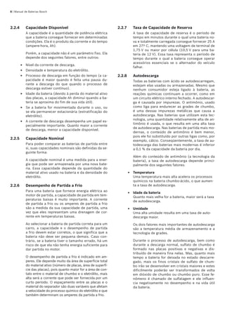 | Manual de Baterias Bosch
2.2.4	 Capacidade Disponível
A capacidade é a quantidade de potência elétrica
que a bateria consegue fornecer em determinadas
condições. Ela é o produto da corrente e do tempo
(ampere-hora, Ah).
Porém, a capacidade não é um parâmetro fixo. Ela
depende dos seguintes fatores, entre outros:
Nível da corrente de descarga.
Densidade e temperatura do eletrólito.
Processo de descarga em função do tempo (a ca-
pacidade é maior quando é feita uma pausa du-
rante a descarga do que quando o processo de
descarga estiver contínuo).
Idade da bateria (devido à perda do material ativo
das placas, a capacidade Ah diminui quando a ba-
teria se aproxima do fim de sua vida útil).
Se a bateria for movimentada durante o uso, ou
se ela permanecer estacionária (estratificação do
eletrólito).
A corrente de descarga desempenha um papel es-
pecialmente importante. Quanto maior a corrente
de descarga, menor a capacidade disponível.
2.2.5	 Capacidade Nominal
Para poder comparar as baterias de partida entre
si, suas capacidades nominais são definidas da se-
guinte forma:
A capacidade nominal é uma medida para a ener-
gia que pode ser armazenada por uma nova bate-
ria. Essa capacidade depende da quantidade do
material ativo usado na bateria e da densidade do
eletrólito.
2.2.6	 Desempenho de Partida a Frio
Para uma bateria que fornece energia elétrica ao
motor de partida, a capacidade de partida em tem-
peraturas baixas é muito importante. A corrente
de partida a frio ou os amperes de partida a frio
são a medida da sua capacidade de partida, uma
vez que eles representam uma drenagem de cor-
rente em temperaturas baixas.
Ao selecionar a bateria de partida correta para um
carro, a capacidade e o desempenho de partida
a frio devem estar corretos, o que significa que a
bateria não deve ser pequena demais. Caso con-
trário, se a bateria tiver o tamanho errado, há um
risco de que ela não tenha energia suficiente para
dar partida no motor.
O desempenho de partida a frio é indicado em am-
peres. Ele depende muito da área de superfície total
do material ativo (número de placas, área de superfí-
cie das placas), pois quanto maior for a área de con-
tato entre o material de chumbo e o eletrólito, mais
alta será a corrente que pode ser fornecida por um
curto período. O espaçamento entre as placas e o
material do separador são duas variáveis que afetam
a velocidade do processo químico do eletrólito e que
também determinam os amperes da partida a frio.
E
E
E
E
E
E
2.2.7	 Taxa de Capacidade de Reserva
A taxa de capacidade de reserva é o período de
tempo em minutos durante o qual uma bateria no-
va e totalmente carregada consegue fornecer 25 A
em 27º C, mantendo uma voltagem de terminal de
1,75 V ou maior por célula (10,5 V para uma ba-
teria de 12 V). Essa taxa representa o período de
tempo durante o qual a bateria consegue operar
acessórios essenciais se o alternador do veículo
falhar.
2.2.8	 Autodescarga
Todas as baterias com ácido se autodescarregam,
estejam elas usadas ou armazenadas. Mesmo que
nenhum consumidor esteja ligado à bateria, as
reações químicas continuam a ocorrer, como em
um circuito elétrico interno fechado. A autodescar-
ga é causada por impurezas. O antimônio, usado
como liga para endurecer as grades de chumbo,
é uma dessas impurezas metálicas que causa a
autodescarga. Nas baterias que utilizam esta tec-
nologia, uma quantidade relativamente alta de an-
timônio é usada, o que resulta em uma alta taxa
de autodescarga. Nas baterias de partida mais mo-
dernas, o conteúdo de antimônio é bem menor,
pois ele foi substituído por outras ligas como, por
exemplo, cálcio. Conseqüentemente, a taxa de au-
todescarga das baterias mais modernas é inferior
a 0,1 % da capacidade da bateria por dia.
Além do conteúdo de antimônio (a tecnologia da
bateria), a taxa de autodescarga depende princi-
palmente dos seguintes fatores:
Temperatura	
Uma temperatura mais alta acelera os processos
químicos na bateria chumbo-ácido, o que aumen-
ta a taxa de autodescarga.
Idade da bateria	
Quanto mais velha for a bateria, maior será a taxa
de autodescarga.
Umidade	
Uma alta umidade resulta em uma taxa de auto-
descarga maior.
Os dois fatores mais importantes de autodescarga
são a temperatura média de armazenamento e a
tecnologia de grades.
Durante o processo de autodescarga, bem como
durante a descarga normal, sulfato de chumbo é
formado nas placas positivas e negativas e dis-
tribuído de maneira fina nelas. Mas, quanto mais
tempo a bateria for deixada no estado descarre-
gado, mais os finos cristais de sulfato de chum-
bo irão se desenvolver em cristais maiores e estes
dificilmente poderão ser transformados de volta
em dióxido de chumbo ou chumbo puro. Esse fe-
nômeno é chamado de sulfatagem e ele influen-
cia negativamente no desempenho e na vida útil
da bateria.
E
E
E
 