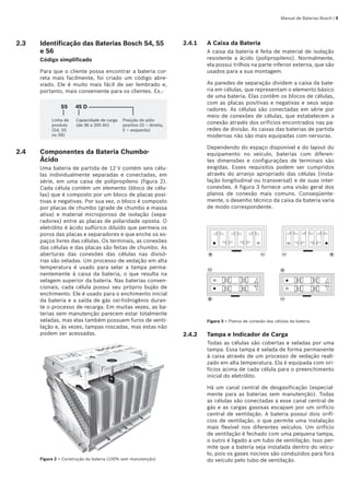 Manual de Baterias Bosch | 
2.3	 Identificação das Baterias Bosch S4, S5
e S6
Código simplificado
Para que o cliente possa encontrar a bateria cor-
reta mais facilmente, foi criado um código abre-
viado. Ele é muito mais fácil de ser lembrado e,
portanto, mais conveniente para os clientes. Ex.:
S5 45 D
Linha de
produto
(S4, S5
ou S6)
Capacidade de carga
(de 36 a 200 Ah)
Posição do pólo
positivo (D – direita,
E – esquerda)
2.4	 Componentes da Bateria Chumbo-
Ácido
Uma bateria de partida de 12 V contém seis célu-
las individualmente separadas e conectadas, em
série, em uma caixa de polipropileno (figura 2).
Cada célula contém um elemento (bloco de célu-
las) que é composto por um bloco de placas posi-
tivas e negativas. Por sua vez, o bloco é composto
por placas de chumbo (grade de chumbo e massa
ativa) e material microporoso de isolação (sepa-
radores) entre as placas de polaridade oposta. O
eletrólito é ácido sulfúrico diluído que permeia os
poros das placas e separadores e que enche os es-
paços livres das células. Os terminais, as conexões
das células e das placas são feitas de chumbo. As
aberturas das conexões das células nas divisó-
rias são seladas. Um processo de vedação em alta
temperatura é usado para selar a tampa perma-
nentemente à caixa da bateria, o que resulta na
selagem superior da bateria. Nas baterias conven-
cionais, cada célula possui seu próprio bujão de
enchimento. Ele é usado para o enchimento inicial
da bateria e a saída de gás oxi‑hidrogênio duran-
te o processo de recarga. Em muitas vezes, as ba-
terias sem manutenção parecem estar totalmente
seladas, mas elas também possuem furos de venti-
lação e, às vezes, tampas roscadas, mas estas não
podem ser acessadas.
Figura 2 – Construção da bateria (100% sem manutenção)
2.4.1	 A Caixa da Bateria
A caixa da bateria é feita de material de isolação
resistente a ácido (polipropileno). Normalmente,
ela possui trilhos na parte inferior externa, que são
usados para a sua montagem.
As paredes de separação dividem a caixa da bate-
ria em células, que representam o elemento básico
de uma bateria. Elas contêm os blocos de células,
com as placas positivas e negativas e seus sepa-
radores. As células são conectadas em série por
meio de conexões de células, que estabelecem a
conexão através dos orifícios encontrados nas pa-
redes de divisão. As caixas das baterias de partida
modernas não são mais equipadas com nervuras.
Dependendo do espaço disponível e do layout do
equipamento no veículo, baterias com diferen-
tes dimensões e configurações de terminais são
exigidas. Esses requisitos podem ser cumpridos
através do arranjo apropriado das células (insta-
lação longitudinal ou transversal) e de suas inter-
conexões. A figura 3 fornece uma visão geral dos
planos de conexão mais comuns. Conseqüente-
mente, o desenho técnico da caixa da bateria varia
de modo correspondente.
Figura 3 – Planos de conexão das células da bateria
2.4.2	 Tampa e Indicador de Carga
Todas as células são cobertas e seladas por uma
tampa. Essa tampa é selada de forma permanente
à caixa através de um processo de vedação reali-
zado em alta temperatura. Ela é equipada com ori-
fícios acima de cada célula para o preenchimento
inicial do eletrólito.
Há um canal central de desgasificação (especial-
mente para as baterias sem manutenção). Todas
as células são conectadas a esse canal central de
gás e as cargas gasosas escapam por um orifício
central de ventilação. A bateria possui dois orifí-
cios de ventilação, o que permite uma instalação
mais flexível nos diferentes veículos. Um orifício
de ventilação é fechado com uma pequena tampa,
o outro é ligado a um tubo de ventilação. Isso per-
mite que a bateria seja instalada dentro do veícu-
lo, pois os gases nocivos são conduzidos para fora
do veículo pelo tubo de ventilação.
 