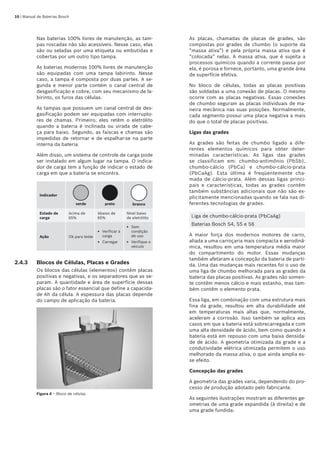 10 | Manual de Baterias Bosch
Nas baterias 100% livres de manutenção, as tam-
pas roscadas não são acessíveis. Nesse caso, elas
são ou seladas por uma etiqueta ou embutidas e
cobertas por um outro tipo tampa.
As baterias modernas 100% livres de manutenção
são equipadas com uma tampa labirinto. Nesse
caso, a tampa é composta por duas partes. A se-
gunda e menor parte contém o canal central de
desgasificação e cobre, com seu mecanismo de la-
birinto, os furos das células.
As tampas que possuem um canal central de des-
gasificação podem ser equipadas com interrupto-
res de chamas. Primeiro, eles retêm o eletrólito
quando a bateria é inclinada ou virada de cabe-
ça para baixo. Segundo, as faíscas e chamas são
impedidas de retornar e de espalhar-se na parte
interna da bateria.
Além disso, um sistema de controle de carga pode
ser instalado em algum lugar na tampa. O indica-
dor de carga tem a função de indicar o estado de
carga em que a bateria se encontra.
Indicador
verde preto branco
Estado de
carga
Acima de
65%
Abaixo de
65%
Nível baixo
de eletrólito
Ação Ok para teste
Verificar a
carga
Carregar
E
E
Sem
condição
de uso
Verifique o
veículo
E
E
2.4.3	 Blocos de Células, Placas e Grades
Os blocos das células (elementos) contêm placas
positivas e negativas, e os separadores que as se-
param. A quantidade e área de superfície dessas
placas são o fator essencial que define a capacida-
de Ah da célula. A espessura das placas depende
do campo de aplicação da bateria.
Figura 4 – Bloco de células
As placas, chamadas de placas de grades, são
compostas por grades de chumbo (o suporte da
“massa ativa”) e pela própria massa ativa que é
“colocada” nelas. A massa ativa, que é sujeita a
processos químicos quando a corrente passa por
ela, é porosa e fornece, portanto, uma grande área
de superfície efetiva.
No bloco de células, todas as placas positivas
são soldadas a uma conexão de placas. O mesmo
ocorre com as placas negativas. Essas conexões
de chumbo seguram as placas individuais de ma-
neira mecânica nas suas posições. Normalmente,
cada segmento possui uma placa negativa a mais
do que o total de placas positivas.
Ligas das grades
As grades são feitas de chumbo ligado a dife-
rentes elementos químicos para obter deter-
minadas características. As ligas das grades
se classificam em: chumbo-antimônio (PbSb),
chumbo-cálcio (PbCa) e chumbo-cálcio-prata
(PbCaAg). Esta última é freqüentemente cha-
mada de cálcio-prata. Além dessas ligas princi-
pais e características, todas as grades contêm
também substâncias adicionais que não são ex-
plicitamente mencionadas quando se fala nas di-
ferentes tecnologias de grades.
Liga de chumbo-cálcio-prata (PbCaAg)
Baterias Bosch S4, S5 e S6
A maior força dos modernos motores de carro,
aliada a uma carroçaria mais compacta e aerodinâ-
mica, resultou em uma temperatura média maior
do compartimento do motor. Essas mudanças
também afetaram a concepção da bateria de parti-
da. Uma das mudanças mais recentes foi o uso de
uma liga de chumbo melhorada para as grades da
bateria das placas positivas. As grades não somen-
te contêm menos cálcio e mais estanho, mas tam-
bém contêm o elemento prata.
Essa liga, em combinação com uma estrutura mais
fina da grade, resultou em alta durabilidade até
em temperaturas mais altas que, normalmente,
aceleram a corrosão. Isso também se aplica aos
casos em que a bateria está sobrecarregada e com
uma alta densidade de ácido, bem como quando a
bateria está em repouso com uma baixa densida-
de de ácido. A geometria otimizada da grade e a
condutividade elétrica otimizada permitem o uso
melhorado da massa ativa, o que ainda amplia es-
se efeito.
Concepção das grades
A geometria das grades varia, dependendo do pro-
cesso de produção adotado pelo fabricante.
As seguintes ilustrações mostram as diferentes ge-
ometrias de uma grade expandida (à direita) e de
uma grade fundida:
 