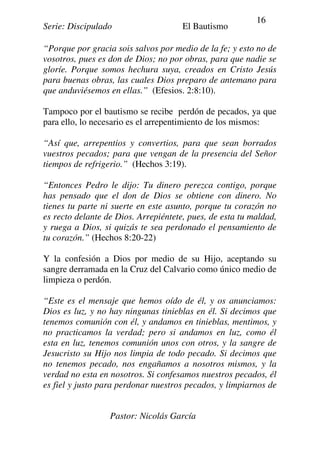 Serie: Discipulado El Bautismo
Pastor: Nicolás García
16
“Porque por gracia sois salvos por medio de la fe; y esto no de
vosotros, pues es don de Dios; no por obras, para que nadie se
gloríe. Porque somos hechura suya, creados en Cristo Jesús
para buenas obras, las cuales Dios preparo de antemano para
que anduviésemos en ellas.” (Efesios. 2:8:10).
Tampoco por el bautismo se recibe perdón de pecados, ya que
para ello, lo necesario es el arrepentimiento de los mismos:
“Así que, arrepentios y convertios, para que sean borrados
vuestros pecados; para que vengan de la presencia del Señor
tiempos de refrigerio.” (Hechos 3:19).
“Entonces Pedro le dijo: Tu dinero perezca contigo, porque
has pensado que el don de Dios se obtiene con dinero. No
tienes tu parte ni suerte en este asunto, porque tu corazón no
es recto delante de Dios. Arrepiéntete, pues, de esta tu maldad,
y ruega a Dios, si quizás te sea perdonado el pensamiento de
tu corazón.” (Hechos 8:20-22)
Y la confesión a Dios por medio de su Hijo, aceptando su
sangre derramada en la Cruz del Calvario como único medio de
limpieza o perdón.
“Este es el mensaje que hemos oído de él, y os anunciamos:
Dios es luz, y no hay ningunas tinieblas en él. Si decimos que
tenemos comunión con él, y andamos en tinieblas, mentimos, y
no practicamos la verdad; pero si andamos en luz, como él
esta en luz, tenemos comunión unos con otros, y la sangre de
Jesucristo su Hijo nos limpia de todo pecado. Si decimos que
no tenemos pecado, nos engañamos a nosotros mismos, y la
verdad no esta en nosotros. Si confesamos nuestros pecados, él
es fiel y justo para perdonar nuestros pecados, y limpiarnos de
 