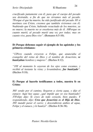 Serie: Discipulado El Bautismo
Pastor: Nicolás García
24
crucificado juntamente con él, para que el cuerpo del pecado
sea destruido, a fin de que no sirvamos más al pecado.
7Porque el que ha muerto, ha sido justificado del pecado. 8Y si
morimos con Cristo, creemos que también viviremos con él;
9sabiendo que Cristo, habiendo resucitado de los muertos, ya
no muere; la muerte no se enseñorea más de él. 10Porque en
cuanto murió, al pecado murió una vez por todas; mas en
cuanto vive, para Dios vive”. (Romanos 6:5-10).
D) Porque debemos seguir el ejemplo de los apóstoles y los
primeros cristianos:
“12Pero cuando creyeron a Felipe, que anunciaba el
evangelio del reino de Dios y el nombre de Jesucristo, se
bautizaban hombres y mujeres”. (Hechos 8:12).
“18Y al momento le cayeron de los ojos como escamas, y
recibió al instante la vista; y levantándose, fue bautizado”.
(Hechos 9:18).
E) Porque al hacerlo testificamos a todos, nuestra fe en
Cristo:
36Y yendo por el camino, llegaron a cierta agua, y dijo el
eunuco: Aquí hay agua; ¿qué impide que yo sea bautizado?
37Felipe dijo: Si crees de todo corazón, bien puedes. Y
respondiendo, dijo: Creo que Jesucristo es el Hijo de Dios.
38Y mandó parar el carro; y descendieron ambos al agua,
Felipe y el eunuco, y le bautizó”. (Hechos 8:36-38).
 