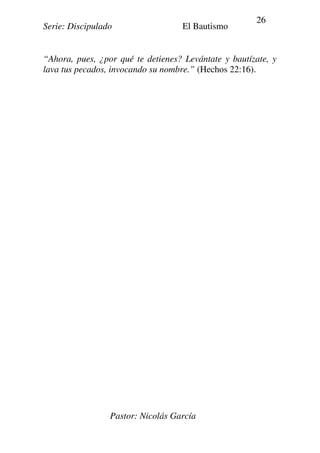 Serie: Discipulado El Bautismo
Pastor: Nicolás García
26
“Ahora, pues, ¿por qué te detienes? Levántate y bautízate, y
lava tus pecados, invocando su nombre.” (Hechos 22:16).
 