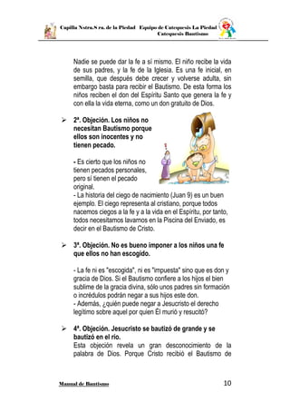 Capilla Nstra.S ra. de la Piedad Equipo de Catequesis La Piedad
Catequesis Bautismo
Manual de Bautismo 10
Nadie se puede dar la fe a sí mismo. El niño recibe la vida
de sus padres, y la fe de la Iglesia. Es una fe inicial, en
semilla, que después debe crecer y volverse adulta, sin
embargo basta para recibir el Bautismo. De esta forma los
niños reciben el don del Espíritu Santo que genera la fe y
con ella la vida eterna, como un don gratuito de Dios.
 2ª. Objeción. Los niños no
necesitan Bautismo porque
ellos son inocentes y no
tienen pecado.
- Es cierto que los niños no
tienen pecados personales,
pero sí tienen el pecado
original.
- La historia del ciego de nacimiento (Juan 9) es un buen
ejemplo. El ciego representa al cristiano, porque todos
nacemos ciegos a la fe y a la vida en el Espíritu, por tanto,
todos necesitamos lavarnos en la Piscina del Enviado, es
decir en el Bautismo de Cristo.
 3ª. Objeción. No es bueno imponer a los niños una fe
que ellos no han escogido.
- La fe ni es "escogida", ni es "impuesta" sino que es don y
gracia de Dios. Si el Bautismo confiere a los hijos el bien
sublime de la gracia divina, sólo unos padres sin formación
o incrédulos podrán negar a sus hijos este don.
- Además, ¿quién puede negar a Jesucristo el derecho
legítimo sobre aquel por quien Él murió y resucitó?
 4ª. Objeción. Jesucristo se bautizó de grande y se
bautizó en el río.
Esta objeción revela un gran desconocimiento de la
palabra de Dios. Porque Cristo recibió el Bautismo de
 