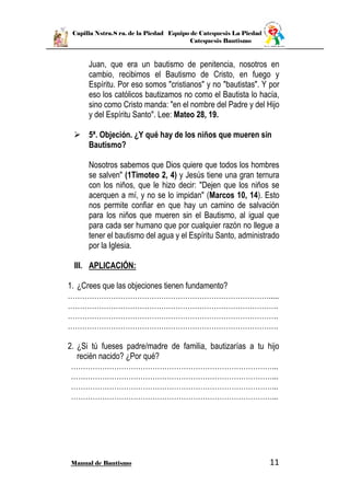Capilla Nstra.S ra. de la Piedad Equipo de Catequesis La Piedad
Catequesis Bautismo
Manual de Bautismo 11
Juan, que era un bautismo de penitencia, nosotros en
cambio, recibimos el Bautismo de Cristo, en fuego y
Espíritu. Por eso somos "cristianos" y no "bautistas". Y por
eso los católicos bautizamos no como el Bautista lo hacía,
sino como Cristo manda: "en el nombre del Padre y del Hijo
y del Espíritu Santo". Lee: Mateo 28, 19.
 5ª. Objeción. ¿Y qué hay de los niños que mueren sin
Bautismo?
Nosotros sabemos que Dios quiere que todos los hombres
se salven" (1Timoteo 2, 4) y Jesús tiene una gran ternura
con los niños, que le hizo decir: "Dejen que los niños se
acerquen a mí, y no se lo impidan" (Marcos 10, 14). Esto
nos permite confiar en que hay un camino de salvación
para los niños que mueren sin el Bautismo, al igual que
para cada ser humano que por cualquier razón no llegue a
tener el bautismo del agua y el Espíritu Santo, administrado
por la Iglesia.
III. APLICACIÓN:
1. ¿Crees que las objeciones tienen fundamento?
………………………………………………………………………….....
…………………………………………………………………………….
…………………………………………………………………………….
…………………………………………………………………………….
2. ¿Si tú fueses padre/madre de familia, bautizarías a tu hijo
recién nacido? ¿Por qué?
…………………………………………………………………………...
…………………………………………………………………………...
…………………………………………………………………………...
…………………………………………………………………………...
 
