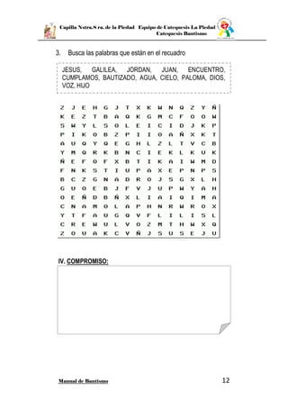 Capilla Nstra.S ra. de la Piedad Equipo de Catequesis La Piedad
Catequesis Bautismo
Manual de Bautismo 12
3. Busca las palabras que están en el recuadro
IV. COMPROMISO:
JESUS, GALILEA, JORDAN, JUAN, ENCUENTRO,
CUMPLAMOS, BAUTIZADO, AGUA, CIELO, PALOMA, DIOS,
VOZ, HIJO
 