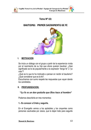 Capilla Nstra.S ra. de la Piedad Equipo de Catequesis La Piedad
Catequesis Bautismo
Manual de Bautismo 13
I. MOTIVACION
Se inicia un diálogo con el grupo a partir de la experiencia vivida
por el nacimiento de su hijo que ahora quieren bautizar: ¿Qué
significado se le da popularmente a la expresión “tengo fe” o “yo
creo”?
¿Qué es lo que te ha motivado a pensar en recibir el bautismo?
¿Qué considerar que es la fe?.
Escuchamos con sumo respeto las respuestas que vayan dando
los candidatos.
II. PROFUNDIZACION:
Podemos describirla en tres momentos:
1.- Es conocer a Cristo y seguirle.
En el Evangelio vemos a los apóstoles y los creyentes como
personas cautivadas por Jesús, que lo dejan todo para seguirle
 
