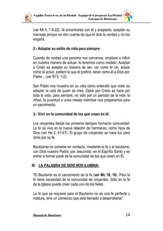 Capilla Nstra.S ra. de la Piedad Equipo de Catequesis La Piedad
Catequesis Bautismo
Manual de Bautismo 14
(ver Mt 4, 1 8-22). Al encontrarse con él y aceptarlo, aceptan su
mensaje porque se dan cuenta de que él dice la verdad y no los
engaña.
2.- Adoptar su estilo de vida para siempre.
Cuando de verdad una persona nos convence, empieza a influir
en nuestra manera de actuar, lo tenemos como modelo. Aceptar
a Cristo es aceptar su manera de ser: ver como él vio, actuar
como él actuó, preferir lo que él prefirió, tener como él a Dios por
Padre... (ver Ef 5, 1-2).
San Pablo nos muestra en su vida cómo entendió que creer es
adoptar la vida de quien se cree. Optar por Cristo se hace por
toda la vida, para siempre, no sólo por un período de la vida: la
niñez, la juventud o unos meses mientras nos preparamos para
un sacramento.
3.- Vivir en la comunidad de los que creen en él.
Los creyentes desde los primeros tiempos formaron comunidad.
La fe se vive en la nueva relación de hermanos, como hijos de
Dios (ver He 2, 41-47). El grupo de creyentes se hace luz para
otros por su fe.
Bautizarse es ponerse en contacto, mediante la fe y el bautismo,
con Dios nuestro Padre, por Jesucristo, en el Espíritu Santo y es
entrar a formar parte de la comunidad de los que creen en Él.
III. LA PALABRA DE DIOS NOS ILUMINA:
"El Bautismo es el sacramento de la fe (ver Mc 16, 16). Pero la
fe tiene necesidad de la comunidad de creyentes. Sólo en la fe
de la Iglesia puede creer cada uno de los fieles.
La fe que se requiere para el Bautismo no es una fe perfecta y
madura, sino un comienzo que está llamado a desarrollarse".
 
