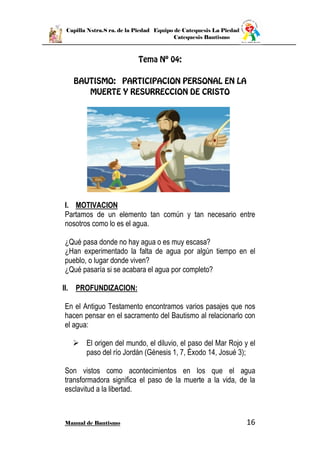 Capilla Nstra.S ra. de la Piedad Equipo de Catequesis La Piedad
Catequesis Bautismo
Manual de Bautismo 16
I. MOTIVACION
Partamos de un elemento tan común y tan necesario entre
nosotros como lo es el agua.
¿Qué pasa donde no hay agua o es muy escasa?
¿Han experimentado la falta de agua por algún tiempo en el
pueblo, o lugar donde viven?
¿Qué pasaría si se acabara el agua por completo?
II. PROFUNDIZACION:
En el Antiguo Testamento encontramos varios pasajes que nos
hacen pensar en el sacramento del Bautismo al relacionarlo con
el agua:
 El origen del mundo, el diluvio, el paso del Mar Rojo y el
paso del río Jordán (Génesis 1, 7, Éxodo 14, Josué 3);
Son vistos como acontecimientos en los que el agua
transformadora significa el paso de la muerte a la vida, de la
esclavitud a la libertad.
 