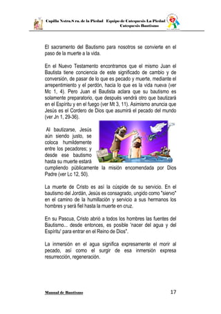 Capilla Nstra.S ra. de la Piedad Equipo de Catequesis La Piedad
Catequesis Bautismo
Manual de Bautismo 17
El sacramento del Bautismo para nosotros se convierte en el
paso de la muerte a la vida.
En el Nuevo Testamento encontramos que el mismo Juan el
Bautista tiene conciencia de este significado de cambio y de
conversión, de pasar de lo que es pecado y muerte, mediante el
arrepentimiento y el perdón, hacia lo que es la vida nueva (ver
Mc 1, 4). Pero Juan el Bautista aclara que su bautismo es
solamente preparatorio, que después vendrá otro que bautizará
en el Espíritu y en el fuego (ver Mt 3, 11). Asimismo anuncia que
Jesús es el Cordero de Dios que asumirá el pecado del mundo
(ver Jn 1, 29-36).
Al bautizarse, Jesús
aún siendo justo, se
coloca humildemente
entre los pecadores; y
desde ese bautismo
hasta su muerte estará
cumpliendo públicamente la misión encomendada por Dios
Padre (ver Lc 12, 50).
La muerte de Cristo es así la cúspide de su servicio. En el
bautismo del Jordán, Jesús es consagrado, ungido como "siervo"
en el camino de la humillación y servicio a sus hermanos los
hombres y será fiel hasta la muerte en cruz.
En su Pascua, Cristo abrió a todos los hombres las fuentes del
Bautismo... desde entonces, es posible 'nacer del agua y del
Espíritu' para entrar en el Reino de Dios".
La inmersión en el agua significa expresamente el morir al
pecado, así como el surgir de esa inmersión expresa
resurrección, regeneración.
 
