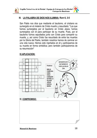 Capilla Nstra.S ra. de la Piedad Equipo de Catequesis La Piedad
Catequesis Bautismo
Manual de Bautismo 18
III. LA PALABRA DE DIOS NOS ILUMINA: Rom 6, 3-5
San Pablo nos dice que mediante el bautismo, el cristiano es
sumergido en el misterio de Cristo muerto y resucitado: "Los que
fuimos sumergidos por el bautismo en Cristo Jesús, fuimos
sumergidos con él para participar de su muerte. Pues, por el
bautismo fuimos sepultados junto con Cristo para compartir su
muerte, y, así como Cristo fue resucitado de entre los muertos
por la Gloria del Padre, también nosotros hemos de caminar en
una vida nueva. Hemos sido injertados en él y participamos de
su muerte en forma simbólica; pero también participaremos de
su resurrección"
IV.APLICACION:
IV. COMPROMISO:
 