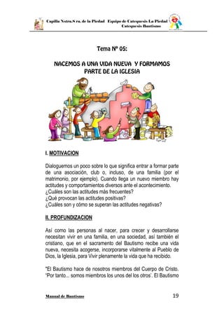 Capilla Nstra.S ra. de la Piedad Equipo de Catequesis La Piedad
Catequesis Bautismo
Manual de Bautismo 19
I. MOTIVACION
Dialoguemos un poco sobre lo que significa entrar a formar parte
de una asociación, club o, incluso, de una familia (por el
matrimonio, por ejemplo). Cuando llega un nuevo miembro hay
actitudes y comportamientos diversos ante el acontecimiento.
¿Cuáles son las actitudes más frecuentes?
¿Qué provocan las actitudes positivas?
¿Cuáles son y cómo se superan las actitudes negativas?
II. PROFUNDIZACION
Así como las personas al nacer, para crecer y desarrollarse
necesitan vivir en una familia, en una sociedad, así también el
cristiano, que en el sacramento del Bautismo recibe una vida
nueva, necesita acogerse, incorporarse vitalmente al Pueblo de
Dios, la Iglesia, para Vivir plenamente la vida que ha recibido.
"El Bautismo hace de nosotros miembros del Cuerpo de Cristo.
“Por tanto... somos miembros los unos del los otros’. El Bautismo
 