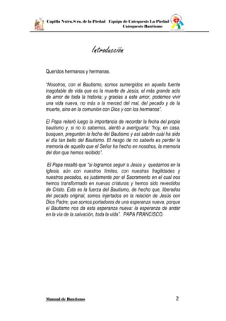 Capilla Nstra.S ra. de la Piedad Equipo de Catequesis La Piedad
Catequesis Bautismo
Manual de Bautismo 2
Introducción
Queridos hermanos y hermanas.
“Nosotros, con el Bautismo, somos sumergidos en aquella fuente
inagotable de vida que es la muerte de Jesús, el más grande acto
de amor de toda la historia; y gracias a este amor, podemos vivir
una vida nueva, no más a la merced del mal, del pecado y de la
muerte, sino en la comunión con Dios y con los hermanos”.
El Papa reiteró luego la importancia de recordar la fecha del propio
bautismo y, si no lo sabemos, alentó a averiguarla: “hoy, en casa,
busquen, pregunten la fecha del Bautismo y así sabrán cuál ha sido
el día tan bello del Bautismo. El riesgo de no saberlo es perder la
memoria de aquello que el Señor ha hecho en nosotros, la memoria
del don que hemos recibido”.
El Papa resaltó que “si logramos seguir a Jesús y quedarnos en la
Iglesia, aún con nuestros límites, con nuestras fragilidades y
nuestros pecados, es justamente por el Sacramento en el cual nos
hemos transformado en nuevas criaturas y hemos sido revestidos
de Cristo. Esta es la fuerza del Bautismo, de hecho que, liberados
del pecado original, somos injertados en la relación de Jesús con
Dios Padre; que somos portadores de una esperanza nueva, porque
el Bautismo nos da esta esperanza nueva: la esperanza de andar
en la vía de la salvación, toda la vida”. PAPA FRANCISCO.
 