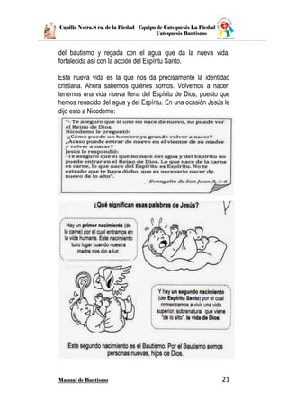 Capilla Nstra.S ra. de la Piedad Equipo de Catequesis La Piedad
Catequesis Bautismo
Manual de Bautismo 21
del bautismo y regada con el agua que da la nueva vida,
fortalecida así con la acción del Espíritu Santo.
Esta nueva vida es la que nos da precisamente la identidad
cristiana. Ahora sabemos quiénes somos. Volvemos a nacer,
tenemos una vida nueva llena del Espíritu de Dios, puesto que
hemos renacido del agua y del Espíritu. En una ocasión Jesús le
dijo esto a Nicodemo:
 