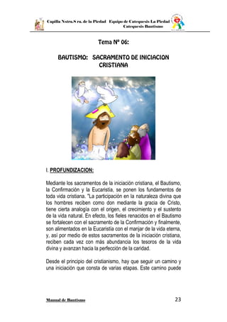 Capilla Nstra.S ra. de la Piedad Equipo de Catequesis La Piedad
Catequesis Bautismo
Manual de Bautismo 23
I. PROFUNDIZACION:
Mediante los sacramentos de la iniciación cristiana, el Bautismo,
la Confirmación y la Eucaristía, se ponen los fundamentos de
toda vida cristiana. "La participación en la naturaleza divina que
los hombres reciben como don mediante la gracia de Cristo,
tiene cierta analogía con el origen, el crecimiento y el sustento
de la vida natural. En efecto, los fieles renacidos en el Bautismo
se fortalecen con el sacramento de la Confirmación y finalmente,
son alimentados en la Eucaristía con el manjar de la vida eterna,
y, así por medio de estos sacramentos de la iniciación cristiana,
reciben cada vez con más abundancia los tesoros de la vida
divina y avanzan hacia la perfección de la caridad.
Desde el principio del cristianismo, hay que seguir un camino y
una iniciación que consta de varias etapas. Este camino puede
 