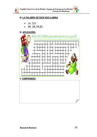 Capilla Nstra.S ra. de la Piedad Equipo de Catequesis La Piedad
Catequesis Bautismo
Manual de Bautismo 26
III. LA PALABRA DE DIOS NOS ILUMINA
 Jn. 3,5
 Mt. 28,19-20.
IV. APLICACIÓN:
V. COMPROMISO:
 
