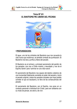 Capilla Nstra.S ra. de la Piedad Equipo de Catequesis La Piedad
Catequesis Bautismo
Manual de Bautismo 27
I.PROFUNDIZACION:
El agua, uno de los símbolos del Bautismo que nos recuerda la
vida nueva que recibirnos, es también símbolo de purificación. El
Bautismo nos lava, purifica y libera del pecado .
El Bautismo es el primero y principal sacramento del perdón de
los pecados: nos une a Cristo muerto y resucitado y nos da el
Espíritu Santo" para “caminar en una vida nueva" .
El sacramento del Bautismo nos separa del destino colectivo de
una humanidad fatalmente sometida al poder del pecado y borra
el pecado original y todos los pecados actuales que haya podido
cometer el que se bautizará y lo libra de las consecuencias del
pecado.
El sacramento del Bautismo, por el Espíritu, nos pone en un
contacto personal e individual con Cristo, para ser solidarios con
su modo de pensar, de obrar y de vivir.
 