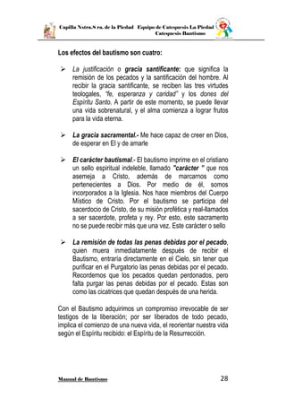 Capilla Nstra.S ra. de la Piedad Equipo de Catequesis La Piedad
Catequesis Bautismo
Manual de Bautismo 28
Los efectos del bautismo son cuatro:
 La justificación o gracia santificante: que significa la
remisión de los pecados y la santificación del hombre. Al
recibir la gracia santificante, se reciben las tres virtudes
teologales, “fe, esperanza y caridad” y los dones del
Espíritu Santo. A partir de este momento, se puede llevar
una vida sobrenatural, y el alma comienza a lograr frutos
para la vida eterna.
 La gracia sacramental.- Me hace capaz de creer en Dios,
de esperar en El y de amarle
 El carácter bautismal.- El bautismo imprime en el cristiano
un sello espiritual indeleble, llamado "carácter ” que nos
asemeja a Cristo, además de marcarnos como
pertenecientes a Dios. Por medio de él, somos
incorporados a la Iglesia. Nos hace miembros del Cuerpo
Místico de Cristo. Por el bautismo se participa del
sacerdocio de Cristo, de su misión profética y real-llamados
a ser sacerdote, profeta y rey. Por esto, este sacramento
no se puede recibir más que una vez. Este carácter o sello
 La remisión de todas las penas debidas por el pecado,
quien muera inmediatamente después de recibir el
Bautismo, entraría directamente en el Cielo, sin tener que
purificar en el Purgatorio las penas debidas por el pecado.
Recordemos que los pecados quedan perdonados, pero
falta purgar las penas debidas por el pecado. Estas son
como las cicatrices que quedan después de una herida.
Con el Bautismo adquirimos un compromiso irrevocable de ser
testigos de la liberación; por ser liberados de todo pecado,
implica el comienzo de una nueva vida, el reorientar nuestra vida
según el Espíritu recibido: el Espíritu de la Resurrección.
 