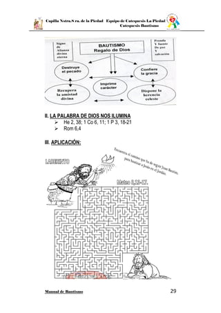 Capilla Nstra.S ra. de la Piedad Equipo de Catequesis La Piedad
Catequesis Bautismo
Manual de Bautismo 29
II. LA PALABRA DE DIOS NOS ILUMINA
 He 2, 38; 1 Co 6, 11; 1 P 3, 18-21
 Rom 6,4
III. APLICACIÓN:
 
