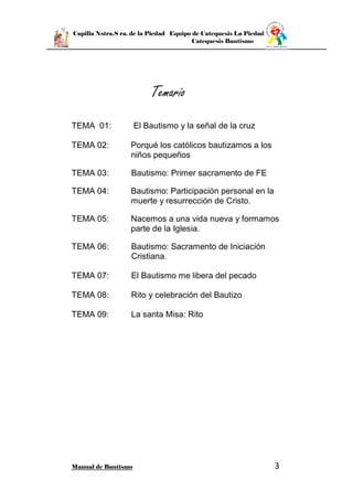Capilla Nstra.S ra. de la Piedad Equipo de Catequesis La Piedad
Catequesis Bautismo
Manual de Bautismo 3
Temario
TEMA 01: El Bautismo y la señal de la cruz
TEMA 02: Porqué los católicos bautizamos a los
niños pequeños
TEMA 03: Bautismo: Primer sacramento de FE
TEMA 04: Bautismo: Participación personal en la
muerte y resurrección de Cristo.
TEMA 05: Nacemos a una vida nueva y formamos
parte de la Iglesia.
TEMA 06: Bautismo: Sacramento de Iniciación
Cristiana.
TEMA 07: El Bautismo me libera del pecado
TEMA 08: Rito y celebración del Bautizo
TEMA 09: La santa Misa: Rito
 
