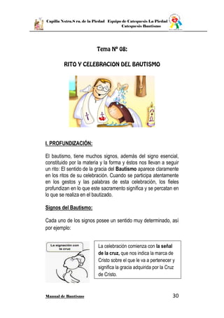 Capilla Nstra.S ra. de la Piedad Equipo de Catequesis La Piedad
Catequesis Bautismo
Manual de Bautismo 30
I. PROFUNDIZACIÓN:
El bautismo, tiene muchos signos, además del signo esencial,
constituido por la materia y la forma y éstos nos llevan a seguir
un rito: El sentido de la gracia del Bautismo aparece claramente
en los ritos de su celebración. Cuando se participa atentamente
en los gestos y las palabras de esta celebración, los fieles
profundizan en lo que este sacramento significa y se percatan en
lo que se realiza en el bautizado.
Signos del Bautismo:
Cada uno de los signos posee un sentido muy determinado, así
por ejemplo:
La celebración comienza con la señal
de la cruz, que nos indica la marca de
Cristo sobre el que le va a pertenecer y
significa la gracia adquirida por la Cruz
de Cristo.
 