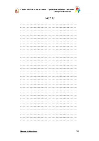 Capilla Nstra.S ra. de la Piedad Equipo de Catequesis La Piedad
Catequesis Bautismo
Manual de Bautismo 35
NOTAS
………………………………………………………………
……………………………………………………………..
………………………………………………………………
………………………………………………………………
………………………………………………………………
………………………………………………………………
………………………………………………………………
………………………………………………………………
………………………………………………………………
………………………………………………………………
………………………………………………………………
………………………………………………………………
………………………………………………………………
………………………………………………………………
………………………………………………………………
………………………………………………………………
………………………………………………………………
………………………………………………………………
………………………………………………………………
………………………………………………………………
………………………………………………………………
………………………………………………………………
………………………………………………………………
………………………………………………………………
………………………………………………………………
………………………………………………………………
………………………………………………………………
………………………………………………………………
………………………………………………………………
………………………………………………………………
………………………………………………………………
………………………………………………………………
………………………………………………………………
………………………………………………………………
………………………………………………………………
………………………………………………………………
 