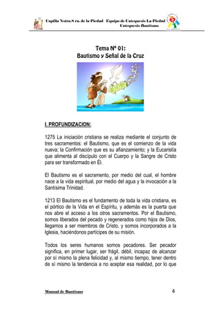 Capilla Nstra.S ra. de la Piedad Equipo de Catequesis La Piedad
Catequesis Bautismo
Manual de Bautismo 4
I. PROFUNDIZACION:
1275 La iniciación cristiana se realiza mediante el conjunto de
tres sacramentos: el Bautismo, que es el comienzo de la vida
nueva; la Confirmación que es su afianzamiento; y la Eucaristía
que alimenta al discípulo con el Cuerpo y la Sangre de Cristo
para ser transformado en Él.
El Bautismo es el sacramento, por medio del cual, el hombre
nace a la vida espiritual, por medio del agua y la invocación a la
Santísima Trinidad.
1213 El Bautismo es el fundamento de toda la vida cristiana, es
el pórtico de la Vida en el Espíritu, y además es la puerta que
nos abre el acceso a los otros sacramentos. Por el Bautismo,
somos liberados del pecado y regenerados como hijos de Dios,
llegamos a ser miembros de Cristo, y somos incorporados a la
Iglesia, haciéndonos partícipes de su misión.
Todos los seres humanos somos pecadores. Ser pecador
significa, en primer lugar, ser frágil, débil, incapaz de alcanzar
por sí mismo la plena felicidad y, al mismo tiempo, tener dentro
de sí mismo la tendencia a no aceptar esa realidad, por lo que
 