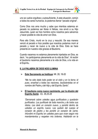 Capilla Nstra.S ra. de la Piedad Equipo de Catequesis La Piedad
Catequesis Bautismo
Manual de Bautismo 5
uno se vuelve orgulloso y autosuficiente. A esta situación, común
a todos los seres humanos, la podemos llamar “pecado original”.
Como Dios nos ama mucho y sabe que mientras estemos en
pecado no podemos ser libres ni felices, nos envió a su Hijo
Jesucristo, quien se hizo hombre como nosotros para salvarnos
y hacer posible la vida de amor con Dios.
Para ello Cristo, murió en la cruz y resucitó. De esa manera
venció al pecado e hizo posible que nosotros podamos morir al
pecado y nacer de nuevo a la vida de Dios. Esto se hace
presente en nuestra vida gracias al Bautismo.
Cuando nacemos no estamos plenamente injertados en Dios, es
decir, “no participamos plenamente en la vida de Dios”. Al recibir
el bautismo nacemos plenamente a la vida de Dios, a la vida en
el Espíritu.
II. LA PALABRA DE DIOS NOS ILUMINA
 Este Sacramento se Instituye: Mt. 28, 18-20
“Me ha sido dado todo poder en el cielo y en la tierra; id
pues, enseñad a todas las naciones, bautizándolas en el
nombre del Padre y del Hijo y del Espíritu Santo”.
 El bautismo como nuevo nacimiento, por la efusión del
Espíritu Santo: Ez. 36,25-28
“Derramaré sobre ustedes agua purificadora y quedarán
purificados. Los purificaré de toda mancha y de todos sus
ídolos. Les daré un corazón nuevo, y pondré dentro de
ustedes un espíritu nuevo. Les quitaré del cuerpo el
corazón de piedra y les pondré un corazón de carne.
Infundiré mi Espíritu en ustedes para que vivan según mis
mandamientos y respeten mis órdenes. Habitarán en la
 