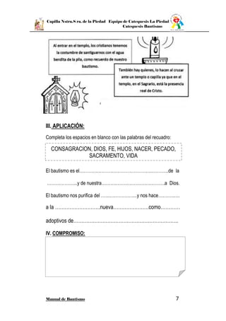 Capilla Nstra.S ra. de la Piedad Equipo de Catequesis La Piedad
Catequesis Bautismo
Manual de Bautismo 7
III. APLICACIÓN:
Completa los espacios en blanco con las palabras del recuadro:
El bautismo es el………………………………………….………...de la
………………...y de nuestra…………………………………….a Dios.
El bautismo nos purifica del …………………....y nos hace………..….
a la ……………………….nueva………………….como…………
adoptivos de………………………………………………………..
IV. COMPROMISO:
CONSAGRACION, DIOS, FE, HIJOS, NACER, PECADO,
SACRAMENTO, VIDA
 