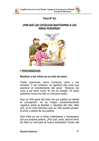 Capilla Nstra.S ra. de la Piedad Equipo de Catequesis La Piedad
Catequesis Bautismo
Manual de Bautismo 8
I. PROFUNDIZACION:
Bautizar a los niños es un acto de amor.
Todos queremos, como humanos, amar y ser
amados. Y ser cristiano, no significa otra cosa que
practicar el mandamiento del amor: “Ámense los
unos a los otros como Yo los he amado”. El amor
auténtico nunca ha sido un mal para nadie.
Que un niño goce del amor de sus padres ya desde
la concepción, no es ningún condicionamiento
negativo sobre la libertad y voluntad del niño. Más
aún, es lo más hermoso que un niño puede poseer:
el amor y afecto de sus padres.
Qué triste es ver a niños maltratados y rechazados
por sus propios padres. ¿Por qué, pues, será el amor
de Dios un mal para el nuevo bautizado? Gozar del
 
