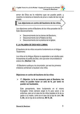 Capilla Nstra.S ra. de la Piedad Equipo de Catequesis La Piedad
Catequesis Bautismo
Manual de Bautismo 9
amor de Dios es lo máximo que se puede pedir, y
nosotros no tenemos el derecho de privar a nadie del don de ser
amado.
Las objeciones contra el Bautismo de los niños proceden de un
triple desconocimiento:
 Desconocimiento de los bienes del Bautismo,
 Desconocimiento de la Palabra de Dios
 Desconocimiento de la práctica de la Iglesia.
II. LA PALABRA DE DIOS NOS ILUMINA:
El bautismo de los niños encuentra fundamento en el Antiguo
Testamento:
Los niños en la Antigua Alianza no esperaban a ser adultos para
incorporarse al pueblo de Dios, sino que eran circuncidados al
octavo día. (Hechos 7, 8).
- El Bautismo sustituye a la circuncisión, por eso los primeros
cristianos comienzan a bautizar a los niños.
Objeciones en contra del bautismo de los niños:
 1ª. Objeción. La fe es necesaria para el Bautismo, los
niños no pueden hacer un acto de fe, por tanto no
pueden ser bautizados.
Este pensamiento, tiene fundamento en el mismo
Evangelio: Cristo siempre exigió la fe para sanar a los
enfermos, pero en el caso de los niños bastaba la fe de su
padre o su madre, como es el caso de la hija de Jairo, Mc
5, 36 y de la hija de la sirofenicia, Mt 15, 28.
Las objeciones en contra del bautismo de los niños.
 