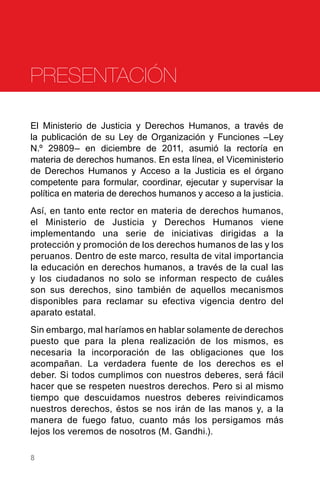 8
El Ministerio de Justicia y Derechos Humanos, a través de
la publicación de su Ley de Organización y Funciones –Ley
N.º 29809– en diciembre de 2011, asumió la rectoría en
materia de derechos humanos. En esta línea, el Viceministerio
de Derechos Humanos y Acceso a la Justicia es el órgano
competente para formular, coordinar, ejecutar y supervisar la
política en materia de derechos humanos y acceso a la justicia.
Así, en tanto ente rector en materia de derechos humanos,
el Ministerio de Justicia y Derechos Humanos viene
implementando una serie de iniciativas dirigidas a la
protección y promoción de los derechos humanos de las y los
peruanos. Dentro de este marco, resulta de vital importancia
la educación en derechos humanos, a través de la cual las
y los ciudadanos no solo se informan respecto de cuáles
son sus derechos, sino también de aquellos mecanismos
disponibles para reclamar su efectiva vigencia dentro del
aparato estatal.
Sin embargo, mal haríamos en hablar solamente de derechos
puesto que para la plena realización de los mismos, es
necesaria la incorporación de las obligaciones que los
acompañan. La verdadera fuente de los derechos es el
deber. Si todos cumplimos con nuestros deberes, será fácil
hacer que se respeten nuestros derechos. Pero si al mismo
tiempo que descuidamos nuestros deberes reivindicamos
nuestros derechos, éstos se nos irán de las manos y, a la
manera de fuego fatuo, cuanto más los persigamos más
lejos los veremos de nosotros (M. Gandhi.).
PRESENTACIÓN
 