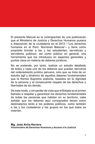 9
El presente Manual es la contrapartida de una publicación
que el Ministerio de Justicia y Derechos Humanos pusiera
a disposición de la ciudadanía en el 2013 –“Los derechos
humanos en el Perú: Nociones Básicas”– y tiene como
propósito brindar a las y los estudiantes, servidoras y
servidores públicos, así como público en general, una
herramienta que los introduzca en aspectos generales y
puntos clave en materia de deberes jurídicos.
No se pretende, por tanto, realizar un estudio detallado
de todos y cada uno de los deberes que puedan derivarse
del ordenamiento jurídico peruano, sino que se trata de un
estudio ágil y dinámico de aquellos deberes fundamentales
que la Norma Suprema explicita, basados en la dignidad
de la persona y el consecuente respeto de los derechos y
libertades de los demás.
De este modo, y sin perder de vista que el Estado es el primer
llamado a respetar y garantizar los derechos fundamentales
de todas las personas que habitan en su territorio, cabe
señalar que los deberes aquí consignados tienen como
destinatarios tanto a los poderes públicos, como también
a las y los ciudadanos y los grupos en los que estos se
insertan.
Mg. José Avila Herrera
Viceministro de Derechos Humanos y Acceso a la Justicia
 