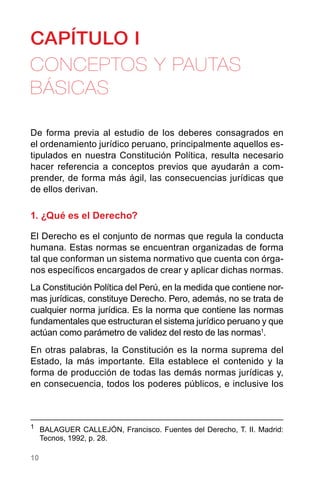 10
CAPÍTULO I
CONCEPTOS Y PAUTAS
BÁSICAS
De forma previa al estudio de los deberes consagrados en
el ordenamiento jurídico peruano, principalmente aquellos es-
tipulados en nuestra Constitución Política, resulta necesario
hacer referencia a conceptos previos que ayudarán a com-
prender, de forma más ágil, las consecuencias jurídicas que
de ellos derivan.
1. ¿Qué es el Derecho?
El Derecho es el conjunto de normas que regula la conducta
humana. Estas normas se encuentran organizadas de forma
tal que conforman un sistema normativo que cuenta con órga-
nos específicos encargados de crear y aplicar dichas normas.
La Constitución Política del Perú, en la medida que contiene nor-
mas jurídicas, constituye Derecho. Pero, además, no se trata de
cualquier norma jurídica. Es la norma que contiene las normas
fundamentales que estructuran el sistema jurídico peruano y que
actúan como parámetro de validez del resto de las normas1
.
En otras palabras, la Constitución es la norma suprema del
Estado, la más importante. Ella establece el contenido y la
forma de producción de todas las demás normas jurídicas y,
en consecuencia, todos los poderes públicos, e inclusive los
1
	 BALAGUER CALLEJÓN, Francisco. Fuentes del Derecho, T. II. Madrid:
Tecnos, 1992, p. 28.
 
