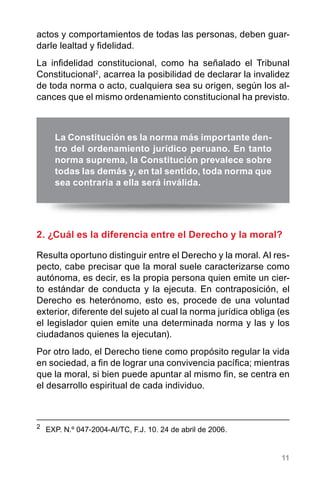 11
actos y comportamientos de todas las personas, deben guar-
darle lealtad y fidelidad.
La infidelidad constitucional, como ha señalado el Tribunal
Constitucional2
, acarrea la posibilidad de declarar la invalidez
de toda norma o acto, cualquiera sea su origen, según los al-
cances que el mismo ordenamiento constitucional ha previsto.
2. ¿Cuál es la diferencia entre el Derecho y la moral?
Resulta oportuno distinguir entre el Derecho y la moral. Al res-
pecto, cabe precisar que la moral suele caracterizarse como
autónoma, es decir, es la propia persona quien emite un cier-
to estándar de conducta y la ejecuta. En contraposición, el
Derecho es heterónomo, esto es, procede de una voluntad
exterior, diferente del sujeto al cual la norma jurídica obliga (es
el legislador quien emite una determinada norma y las y los
ciudadanos quienes la ejecutan).
Por otro lado, el Derecho tiene como propósito regular la vida
en sociedad, a fin de lograr una convivencia pacífica; mientras
que la moral, si bien puede apuntar al mismo fin, se centra en
el desarrollo espiritual de cada individuo.
2
	 EXP. N.º 047-2004-AI/TC, F.J. 10. 24 de abril de 2006.
La Constitución es la norma más importante den-
tro del ordenamiento jurídico peruano. En tanto
norma suprema, la Constitución prevalece sobre
todas las demás y, en tal sentido, toda norma que
sea contraria a ella será inválida.
 