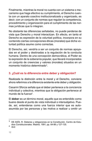 12
Finalmente, mientras la moral no cuenta con un sistema o me-
canismo que haga efectivo su cumplimiento, el Derecho cuen-
ta con un aparato coactivo institucionalizado y organizado, es
decir, con un conjunto de normas que regulan la competencia,
procedimiento y organización para el cumplimiento de las nor-
mas jurídicas que lo integran.
No obstante las diferencias señaladas, no puede perderse de
vista que Derecho y moral interactúan. En efecto, en tanto el
Derecho es expresión de la voluntad política, incorpora en su
contenido ciertas concepciones éticas (morales) que dicha vo-
luntad política asume como correctas.
El Derecho, así, vendría a ser un conjunto de normas apoya-
das en el poder y destinadas a la regulación de la conducta
humana. Dentro de una concepción democrática, el Poder es
la expresión de la soberanía popular, que llevará incorporados
un conjunto de creencias y valores (morales) situados en un
momento histórico determinado3
.
3. ¿Cuál es la diferencia entre deber y obligación?
Realizada la distinción entre la moral y el Derecho, conviene
ahora referirnos a la diferencia existente ente deber y obligación.
Cesarini Sforza señala que el deber pertenece a la conciencia
individual y colectiva, mientras que la obligación pertenece al
mundo de la fuerza4
.
El deber es un término moral, aquello que es entendido como
bueno desde el punto de vista individual o intersubjetivo. Pue-
de, así, entenderse como una fuerza interior que es auto-
asumida por las personas y las motiva a realizar u omitir un
3
	 DE ASÍS, R. Deberes y obligaciones en la Constitución. Centro de Estu-
dios Constitucionales. Madrid, 1991, pp. 64-86 y 127-135.
4
	 Ibíd.
 