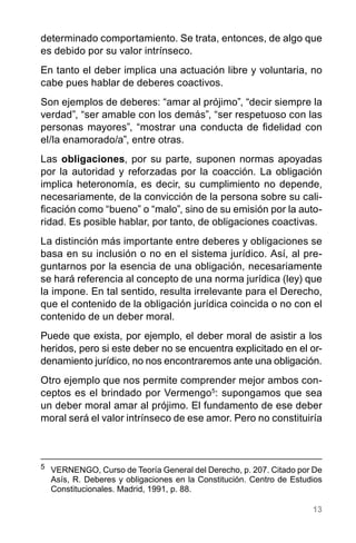 13
determinado comportamiento. Se trata, entonces, de algo que
es debido por su valor intrínseco.
En tanto el deber implica una actuación libre y voluntaria, no
cabe pues hablar de deberes coactivos.
Son ejemplos de deberes: “amar al prójimo”, “decir siempre la
verdad”, “ser amable con los demás”, “ser respetuoso con las
personas mayores”, “mostrar una conducta de fidelidad con
el/la enamorado/a”, entre otras.
Las obligaciones, por su parte, suponen normas apoyadas
por la autoridad y reforzadas por la coacción. La obligación
implica heteronomía, es decir, su cumplimiento no depende,
necesariamente, de la convicción de la persona sobre su cali-
ficación como “bueno” o “malo”, sino de su emisión por la auto-
ridad. Es posible hablar, por tanto, de obligaciones coactivas.
La distinción más importante entre deberes y obligaciones se
basa en su inclusión o no en el sistema jurídico. Así, al pre-
guntarnos por la esencia de una obligación, necesariamente
se hará referencia al concepto de una norma jurídica (ley) que
la impone. En tal sentido, resulta irrelevante para el Derecho,
que el contenido de la obligación jurídica coincida o no con el
contenido de un deber moral.
Puede que exista, por ejemplo, el deber moral de asistir a los
heridos, pero si este deber no se encuentra explicitado en el or-
denamiento jurídico, no nos encontraremos ante una obligación.
Otro ejemplo que nos permite comprender mejor ambos con-
ceptos es el brindado por Vermengo5
: supongamos que sea
un deber moral amar al prójimo. El fundamento de ese deber
moral será el valor intrínseco de ese amor. Pero no constituiría
5
	 VERNENGO, Curso de Teoría General del Derecho, p. 207. Citado por De
Asís, R. Deberes y obligaciones en la Constitución. Centro de Estudios
Constitucionales. Madrid, 1991, p. 88.
 