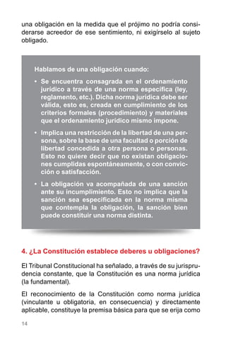 14
una obligación en la medida que el prójimo no podría consi-
derarse acreedor de ese sentimiento, ni exigírselo al sujeto
obligado.
4. ¿La Constitución establece deberes u obligaciones?
El Tribunal Constitucional ha señalado, a través de su jurispru-
dencia constante, que la Constitución es una norma jurídica
(la fundamental).
El reconocimiento de la Constitución como norma jurídica
(vinculante u obligatoria, en consecuencia) y directamente
aplicable, constituye la premisa básica para que se erija como
Hablamos de una obligación cuando:
•	 Se encuentra consagrada en el ordenamiento
jurídico a través de una norma específica (ley,
reglamento, etc.). Dicha norma jurídica debe ser
válida, esto es, creada en cumplimiento de los
criterios formales (procedimiento) y materiales
que el ordenamiento jurídico mismo impone.
•	 Implica una restricción de la libertad de una per-
sona, sobre la base de una facultad o porción de
libertad concedida a otra persona o personas.
Esto no quiere decir que no existan obligacio-
nes cumplidas espontáneamente, o con convic-
ción o satisfacción.
•	 La obligación va acompañada de una sanción
ante su incumplimiento. Esto no implica que la
sanción sea especificada en la norma misma
que contempla la obligación, la sanción bien
puede constituir una norma distinta.
 