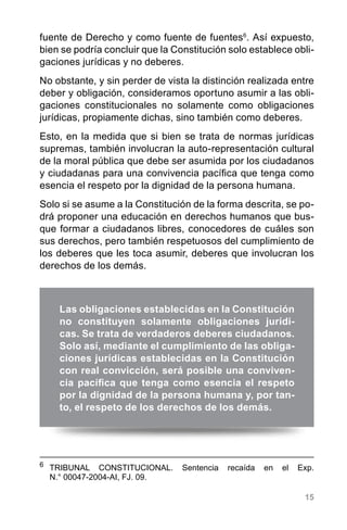 15
fuente de Derecho y como fuente de fuentes6
. Así expuesto,
bien se podría concluir que la Constitución solo establece obli-
gaciones jurídicas y no deberes.
No obstante, y sin perder de vista la distinción realizada entre
deber y obligación, consideramos oportuno asumir a las obli-
gaciones constitucionales no solamente como obligaciones
jurídicas, propiamente dichas, sino también como deberes.
Esto, en la medida que si bien se trata de normas jurídicas
supremas, también involucran la auto-representación cultural
de la moral pública que debe ser asumida por los ciudadanos
y ciudadanas para una convivencia pacífica que tenga como
esencia el respeto por la dignidad de la persona humana.
Solo si se asume a la Constitución de la forma descrita, se po-
drá proponer una educación en derechos humanos que bus-
que formar a ciudadanos libres, conocedores de cuáles son
sus derechos, pero también respetuosos del cumplimiento de
los deberes que les toca asumir, deberes que involucran los
derechos de los demás.
6
	 TRIBUNAL CONSTITUCIONAL. Sentencia recaída en el Exp.
N.° 00047-2004-AI, FJ. 09.
Las obligaciones establecidas en la Constitución
no constituyen solamente obligaciones jurídi-
cas. Se trata de verdaderos deberes ciudadanos.
Solo así, mediante el cumplimiento de las obliga-
ciones jurídicas establecidas en la Constitución
con real convicción, será posible una conviven-
cia pacífica que tenga como esencia el respeto
por la dignidad de la persona humana y, por tan-
to, el respeto de los derechos de los demás.
 