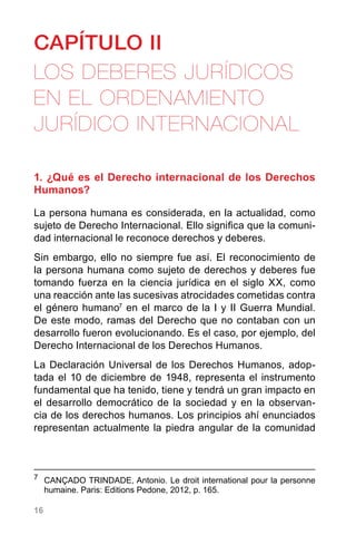 16
CAPÍTULO II
LOS DEBERES JURÍDICOS
EN EL ORDENAMIENTO
JURÍDICO INTERNACIONAL
1. ¿Qué es el Derecho internacional de los Derechos
Humanos?
La persona humana es considerada, en la actualidad, como
sujeto de Derecho Internacional. Ello significa que la comuni-
dad internacional le reconoce derechos y deberes.
Sin embargo, ello no siempre fue así. El reconocimiento de
la persona humana como sujeto de derechos y deberes fue
tomando fuerza en la ciencia jurídica en el siglo XX, como
una reacción ante las sucesivas atrocidades cometidas contra
el género humano7
en el marco de la I y II Guerra Mundial.
De este modo, ramas del Derecho que no contaban con un
desarrollo fueron evolucionando. Es el caso, por ejemplo, del
Derecho Internacional de los Derechos Humanos.
La Declaración Universal de los Derechos Humanos, adop-
tada el 10 de diciembre de 1948, representa el instrumento
fundamental que ha tenido, tiene y tendrá un gran impacto en
el desarrollo democrático de la sociedad y en la observan-
cia de los derechos humanos. Los principios ahí enunciados
representan actualmente la piedra angular de la comunidad
7
	 CANÇADO TRINDADE, Antonio. Le droit international pour la personne
humaine. Paris: Editions Pedone, 2012, p. 165.
 