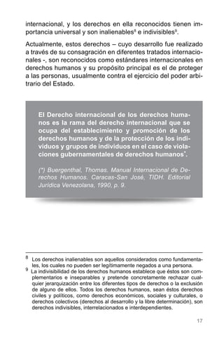 17
internacional, y los derechos en ella reconocidos tienen im-
portancia universal y son inalienables8
e indivisibles9
.
Actualmente, estos derechos – cuyo desarrollo fue realizado
a través de su consagración en diferentes tratados internacio-
nales -, son reconocidos como estándares internacionales en
derechos humanos y su propósito principal es el de proteger
a las personas, usualmente contra el ejercicio del poder arbi-
trario del Estado.
8
	 Los derechos inalienables son aquellos considerados como fundamenta-
les, los cuales no pueden ser legítimamente negados a una persona.
9
La indivisibilidad de los derechos humanos establece que éstos son com-
plementarios e inseparables y pretende concretamente rechazar cual-
quier jerarquización entre los diferentes tipos de derechos o la exclusión
de alguno de ellos. Todos los derechos humanos, sean éstos derechos
civiles y políticos, como derechos económicos, sociales y culturales, o
derechos colectivos (derechos al desarrollo y la libre determinación), son
derechos indivisibles, interrelacionados e interdependientes.
El Derecho internacional de los derechos huma-
nos es la rama del derecho internacional que se
ocupa del establecimiento y promoción de los
derechos humanos y de la protección de los indi-
viduos y grupos de individuos en el caso de viola-
ciones gubernamentales de derechos humanos*.
(*) Buergenthal, Thomas. Manual Internacional de De-
rechos Humanos. Caracas-San José, TIDH. Editorial
Jurídica Venezolana, 1990, p. 9.
 