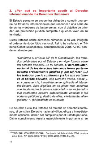 18
2. ¿Por qué es importante acudir al Derecho
internacional de los Derechos Humanos?
El Estado peruano se encuentra obligado a cumplir una se-
rie de tratados internacionales que reconocen una serie de
derechos y deberes de las personas, con el objetivo de brin-
dar una protección jurídica completa a quienes viven en su
territorio.
Estos tratados sobre derechos humanos, a su vez, integran
el ordenamiento jurídico nacional. Así lo ha señalado el Tri-
bunal Constitucional en su sentencia 0025-2005-AI/TC, don-
de estableció que:
“Conforme al artículo 55º de la Constitución, los trata-
dos celebrados por el Estado y en vigor forman parte
del derecho nacional. En tal sentido, el derecho inter-
nacional de los derechos humanos forma parte de
nuestro ordenamiento jurídico y, por tal razón (...)
los tratados que lo conforman y a los que pertene-
ce el Estado peruano, son Derecho válido, eficaz y,
en consecuencia, inmediatamente aplicable al interior
del Estado. Esto significa en un plano más concreto
que los derechos humanos enunciados en los tratados
que conforman nuestro ordenamiento vinculan a los
poderes públicos y, dentro de ellos, ciertamente, al le-
gislador”10
. (El resaltado es nuestro).
De acuerdo a ello, los tratados en materia de derechos huma-
nos, al constituir Derecho nacional válido, eficaz e inmediata-
mente aplicable, deben ser cumplidos por el Estado peruano.
Dicho cumplimiento resulta especialmente importante si se
10
	TRIBUNAL CONSTITUCIONAL. Sentencia del 5 de abril de 2006, recaída
en el Exp.  N.º 0025-2005-PI/TC y 0026-2005-PI/TC, F.J. 25.
 