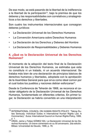 20
De ese modo, se está pasando de la libertad de la indiferencia
a la libertad de la participación13
, bajo la premisa de que los
deberes y las responsabilidades son correlativos y sinalagmá-
ticos a los derechos y libertades.
Son cuatro los instrumentos internacionales que consagran
deberes jurídicos:
•	 La Declaración Universal de los Derechos Humanos
•	 La Convención Americana sobre Derechos Humanos
•	 La Declaración de los Derechos y Deberes del Hombre
•	 La Declaración de Responsabilidades y Deberes Humanos
4. ¿Qué es la Declaración Universal de los Derechos
Humanos?
Al momento de la adopción del texto final de la Declaración
Universal de los Derechos Humanos, se estimaba que esta
no constituía ni un tratado, ni un acuerdo internacional. Se
trataba más bien de una declaración de principios básicos de
derechos humanos y libertades, adoptada con la aprobación
de la Asamblea General para que sirva como ideal común por
el cual todos los pueblos y naciones debían esforzarse14
.
Desde la Conferencia de Teherán de 1968, se reconoce el ca-
rácter obligatorio de la Declaración Universal de los Derechos
Humanos, fundamentado en diferentes criterios. En primer lu-
gar, la Declaración se habría convertido en una interpretación
13
	INTERNATIONAL COUNCIL ON HUMAN RIGHTS POLICY. “Taking Du-
ties Seriously: Individual Duties in International Human Rights Law. A
Commentary”. Suiza: International Council on Human Rights Policy, 1999,
p. 1.
14
	ORAÁ, Jaime y Felipe GÓMEZ ISA. La Declaración Universal de los De-
rechos Humanos. Un breve comentario en su 50 aniversario. 2da edición.
Bilbao: Universidad de Deusto, 1998, p. 78.
 