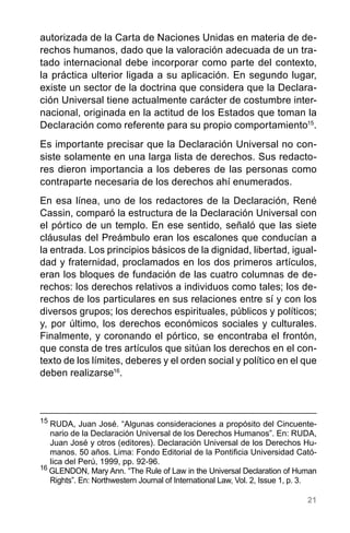 21
autorizada de la Carta de Naciones Unidas en materia de de-
rechos humanos, dado que la valoración adecuada de un tra-
tado internacional debe incorporar como parte del contexto,
la práctica ulterior ligada a su aplicación. En segundo lugar,
existe un sector de la doctrina que considera que la Declara-
ción Universal tiene actualmente carácter de costumbre inter-
nacional, originada en la actitud de los Estados que toman la
Declaración como referente para su propio comportamiento15
.
Es importante precisar que la Declaración Universal no con-
siste solamente en una larga lista de derechos. Sus redacto-
res dieron importancia a los deberes de las personas como
contraparte necesaria de los derechos ahí enumerados.
En esa línea, uno de los redactores de la Declaración, René
Cassin, comparó la estructura de la Declaración Universal con
el pórtico de un templo. En ese sentido, señaló que las siete
cláusulas del Preámbulo eran los escalones que conducían a
la entrada. Los principios básicos de la dignidad, libertad, igual-
dad y fraternidad, proclamados en los dos primeros artículos,
eran los bloques de fundación de las cuatro columnas de de-
rechos: los derechos relativos a individuos como tales; los de-
rechos de los particulares en sus relaciones entre sí y con los
diversos grupos; los derechos espirituales, públicos y políticos;
y, por último, los derechos económicos sociales y culturales.
Finalmente, y coronando el pórtico, se encontraba el frontón,
que consta de tres artículos que sitúan los derechos en el con-
texto de los límites, deberes y el orden social y político en el que
deben realizarse16
.
15
	RUDA, Juan José. “Algunas consideraciones a propósito del Cincuente-
nario de la Declaración Universal de los Derechos Humanos”. En: RUDA,
Juan José y otros (editores). Declaración Universal de los Derechos Hu-
manos. 50 años. Lima: Fondo Editorial de la Pontificia Universidad Cató-
lica del Perú, 1999, pp. 92-96.
16
GLENDON, Mary Ann. “The Rule of Law in the Universal Declaration of Human
Rights”. En: Northwestern Journal of International Law, Vol. 2, Issue 1, p. 3.
 
