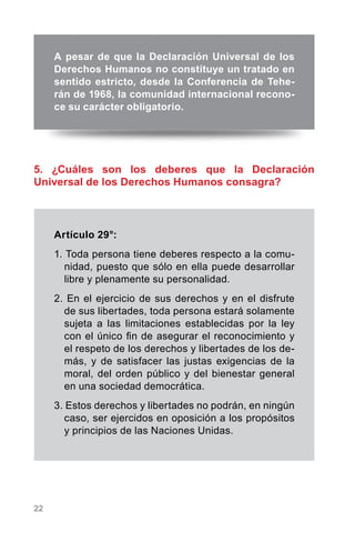 22
5. ¿Cuáles son los deberes que la Declaración
Universal de los Derechos Humanos consagra?
Artículo 29°:
1. Toda persona tiene deberes respecto a la comu-
nidad, puesto que sólo en ella puede desarrollar
libre y plenamente su personalidad.
2. En el ejercicio de sus derechos y en el disfrute
de sus libertades, toda persona estará solamente
sujeta a las limitaciones establecidas por la ley
con el único fin de asegurar el reconocimiento y
el respeto de los derechos y libertades de los de-
más, y de satisfacer las justas exigencias de la
moral, del orden público y del bienestar general
en una sociedad democrática.
3. Estos derechos y libertades no podrán, en ningún
caso, ser ejercidos en oposición a los propósitos
y principios de las Naciones Unidas.
A pesar de que la Declaración Universal de los
Derechos Humanos no constituye un tratado en
sentido estricto, desde la Conferencia de Tehe-
rán de 1968, la comunidad internacional recono-
ce su carácter obligatorio.
 