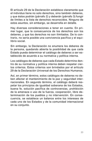 23
El artículo 29 de la Declaración establece claramente que
el individuo tiene no solo derechos, sino también deberes,
y que éstos podrán (párrafo 2) y deberán (párrafo 3) fungir
de límites a la lista de derechos reconocidos. Ninguno de
estos asuntos, sin embargo, se desarrolla en detalle.
Hay diversas consideraciones a tener en cuenta. En pri-
mer lugar, que la consecuencia de los derechos son los
deberes, y que los derechos no son ilimitados. De lo con-
trario, no sería posible una convivencia pacífica y el equi-
librio social.
Sin embargo, la Declaración no enumera los deberes de
la persona, quedando abierta la posibilidad de que cada
Estado pueda determinar el catálogo de deberes a ser es-
tablecido de acuerdo a su normativa y política interna.
Los catálogos de deberes que cada Estado determine den-
tro de su normativa y política interna deben respetar cier-
tos criterios. Estos criterios son brindados por el artículo
29 de la Declaración Universal de los Derechos Humanos.
Así, en primer término, estos catálogos de deberes no de-
ben afectar el mantenimiento de la paz y seguridad inter-
nacionales. En segundo término, el catálogo deberá res-
petar los principios de igualdad soberana de los Estados,
buena fe, solución pacífica de controversias, prohibición
de la amenaza o uso de la fuerza, cooperación, libre de-
terminación de los pueblos y no intervención. En conse-
cuencia, se establece un balance entre los intereses de
cada uno de los Estados y de la comunidad internacional
en su conjunto.
 