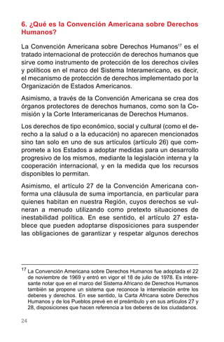 24
6. ¿Qué es la Convención Americana sobre Derechos
Humanos?
La Convención Americana sobre Derechos Humanos17
es el
tratado internacional de protección de derechos humanos que
sirve como instrumento de protección de los derechos civiles
y políticos en el marco del Sistema Interamericano, es decir,
el mecanismo de protección de derechos implementado por la
Organización de Estados Americanos.
Asimismo, a través de la Convención Americana se crea dos
órganos protectores de derechos humanos, como son la Co-
misión y la Corte Interamericanas de Derechos Humanos.
Los derechos de tipo económico, social y cultural (como el de-
recho a la salud o a la educación) no aparecen mencionados
sino tan solo en uno de sus artículos (artículo 26) que com-
promete a los Estados a adoptar medidas para un desarrollo
progresivo de los mismos, mediante la legislación interna y la
cooperación internacional, y en la medida que los recursos
disponibles lo permitan.
Asimismo, el artículo 27 de la Convención Americana con-
forma una cláusula de suma importancia, en particular para
quienes habitan en nuestra Región, cuyos derechos se vul-
neran a menudo utilizando como pretexto situaciones de
inestabilidad política. En ese sentido, el artículo 27 esta-
blece que pueden adoptarse disposiciones para suspender
las obligaciones de garantizar y respetar algunos derechos
17
	La Convención Americana sobre Derechos Humanos fue adoptada el 22
de noviembre de 1969 y entró en vigor el 18 de julio de 1978. Es intere-
sante notar que en el marco del Sistema Africano de Derechos Humanos
también se propone un sistema que reconoce la interrelación entre los
deberes y derechos. En ese sentido, la Carta Africana sobre Derechos
Humanos y de los Pueblos prevé en el preámbulo y en sus artículos 27 y
28, disposiciones que hacen referencia a los deberes de los ciudadanos.
 