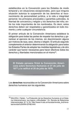 25
establecidos en la Convención para los Estados de modo
temporal y en situaciones excepcionales, pero que ninguna
situación autoriza la suspensión de los derechos al reco-
nocimiento de personalidad jurídica, a la vida e integridad
personal, los principios procesales y garantías judiciales, la
libertad de conciencia y religión y los derechos del niño; en-
tre los más importantes de los nombrados. Es decir, estos
derechos deben ser respetados y garantizados en todo mo-
mento y ante cualquier circunstancia.
El primer artículo de la Convención Americana establece la
obligación para todas las partes de respetar los derechos y ga-
rantizar el ejercicio de los mismos, sin discriminación alguna
por motivos de raza, sexo, idioma o religión. El artículo segundo
complementa al anterior determinando la obligación para todos
los Estados Partes de adoptar las medidas legislativas y de otro
carácter que fueran necesarias para hacer efectivos todos los
derechos y libertades mencionados en el mismo18
.
El Estado peruano firmó la Convención Ameri-
cana sobre Derechos Humanos el 27 de julio de
1977 y la ratificó el 28 de julio de 1978.
18
	SALVIOLI, Fabián. “La Protección de los Derechos Humanos en el Siste-
ma Interamericano: sus logros y dificultades”. En: Revista de Relaciones
Internacionales, N.º 4. En: http://www.iri.edu.ar/revistas/revista_dvd/revis-
tas/revista%204/R4-EFAB.html
Los derechos reconocidos en la Convención Americana sobre
derechos humanos son los siguientes:
 